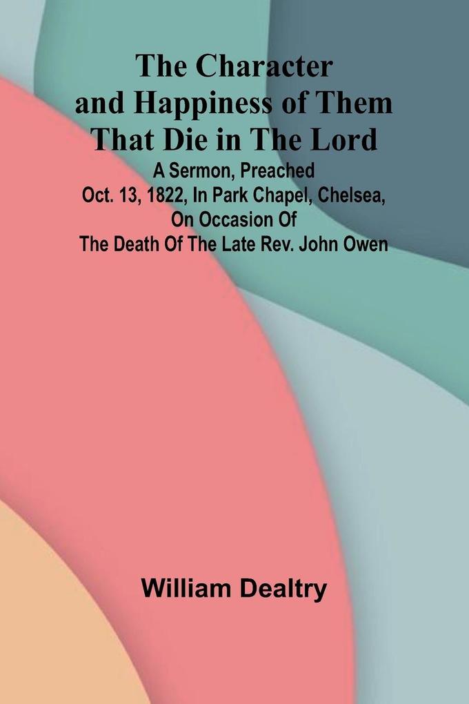 The Character and Happiness of Them That Die in the Lord; A sermon preached Oct. 13 1822 in Park Chapel Chelsea on occasion of the death of the late Rev. John Owen