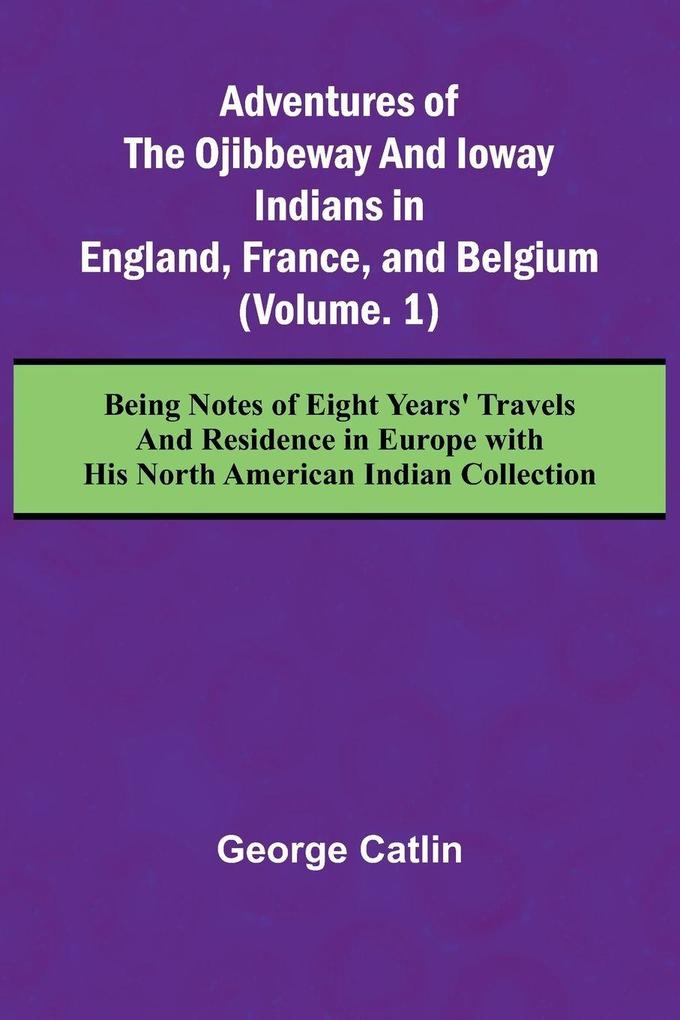 Adventures of the Ojibbeway and Ioway Indians in England France and Belgium; (Vol. 1) Being Notes of Eight Years' Travels and Residence in Europe with his North American Indian Collection