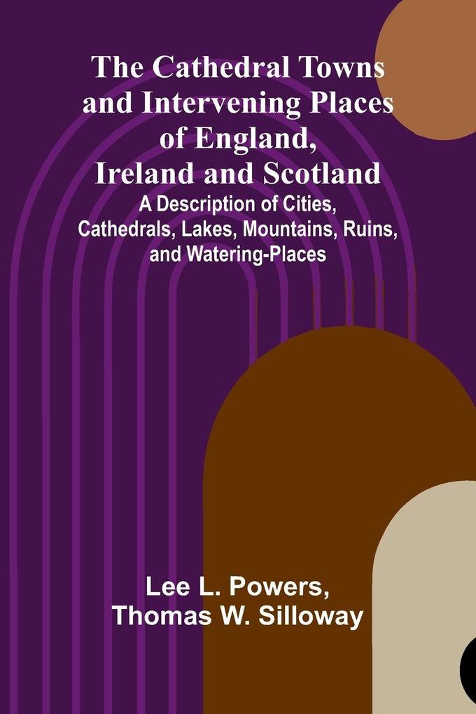 The Cathedral Towns and Intervening Places of England Ireland and Scotland; A Description of Cities Cathedrals Lakes Mountains Ruins and Watering-places.