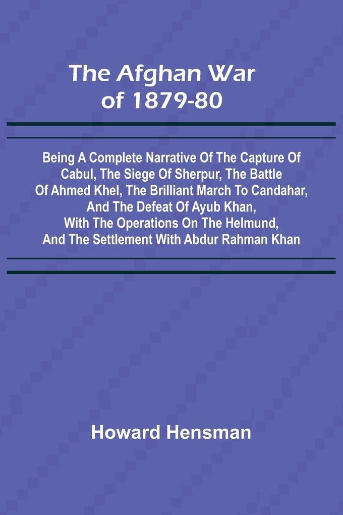 The Afghan War of 1879-80; Being a Complete Narrative of the Capture of Cabul the Siege of Sherpur the Battle of Ahmed Khel the Brilliant March to Candahar and the Defeat of Ayub Khan with the Operations on the Helmund and the Settlement with Abdur