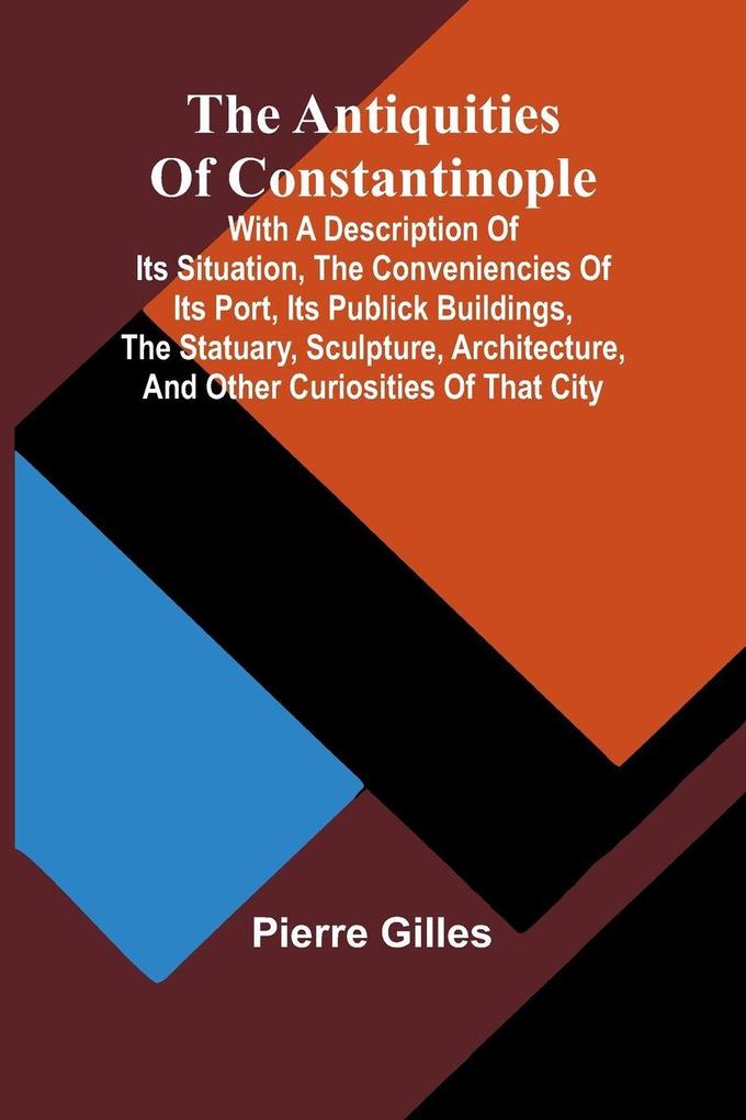 The Antiquities of Constantinople; With a Description of Its Situation the Conveniencies of Its Port Its Publick Buildings the Statuary Sculpture Architecture and Other Curiosities of That City