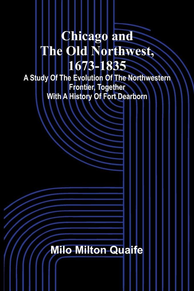 Chicago and the Old Northwest 1673-1835; A study of the evolution of the northwestern frontier together with a history of Fort Dearborn