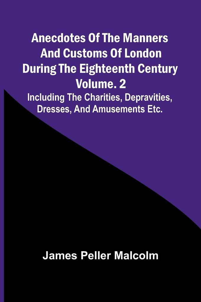 Anecdotes of the Manners and Customs of London during the Eighteenth Century; Vol. 2 Including the Charities Depravities Dresses and Amusements etc.