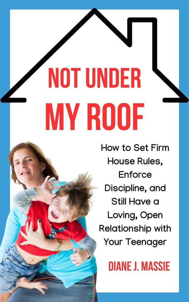 Not Under My Roof: How to Set Firm House Rules Enforce Discipline and Still Have a Loving Open Relationship With Your Teenager