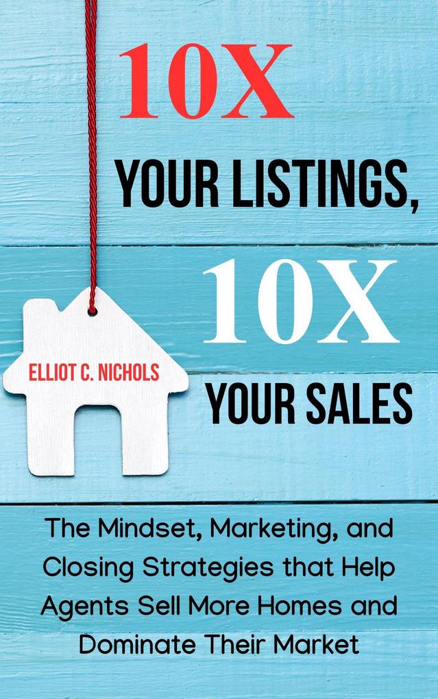 10X Your Listings 10X Your Sales: The Mindset Marketing and Closing Strategies That Help Agents Sell More Homes and Dominate Their Market