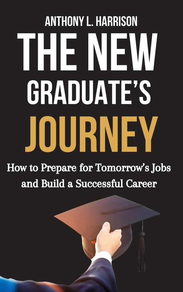 The New Graduate's Journey: How to Prepare for Tomorrow's Jobs and Build a Successful Career