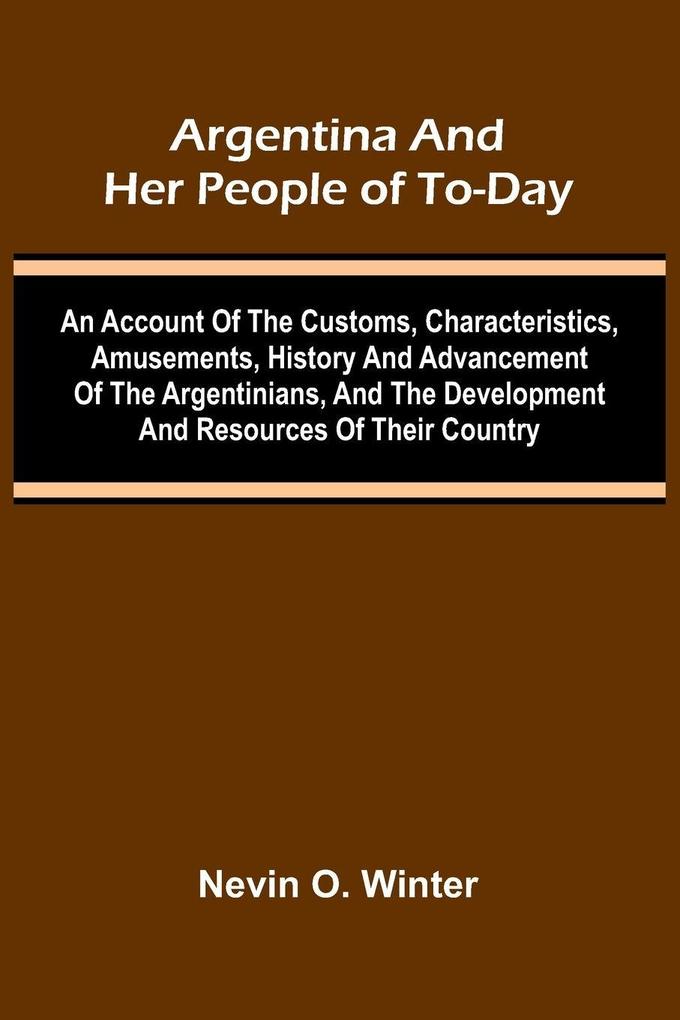 Argentina And Her People Of To-Day; An Account Of The Customs Characteristics Amusements History And Advancement Of The Argentinians And The Development And Resources Of Their Country