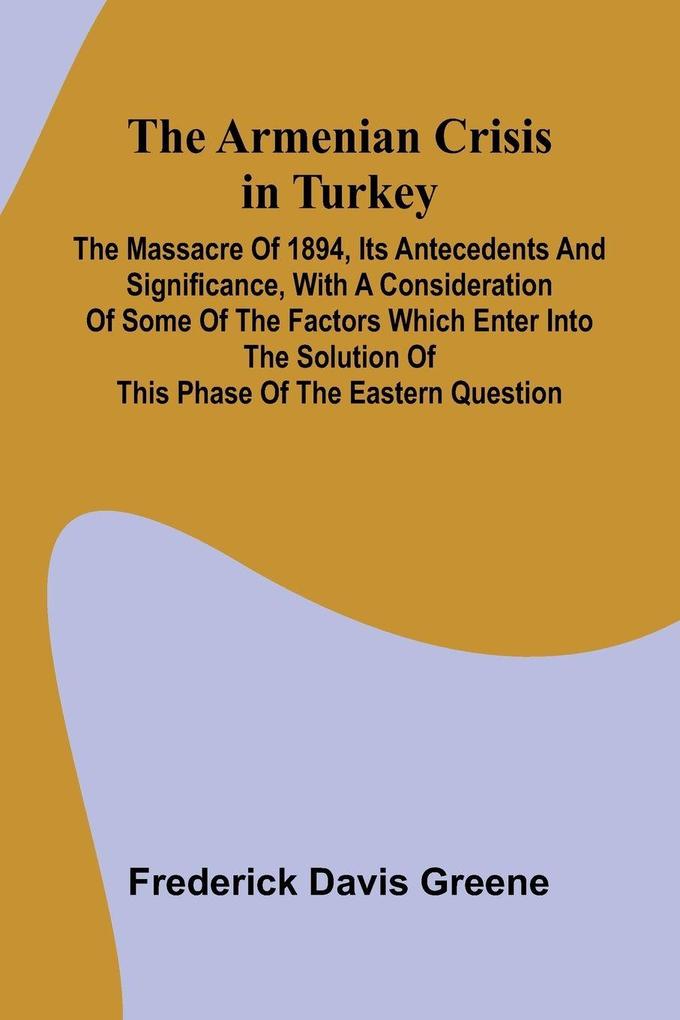 The Armenian Crisis In Turkey; The Massacre Of 1894 Its Antecedents And Significance With A Consideration Of Some Of The Factors Which Enter Into The Solution Of This Phase Of The Eastern Question