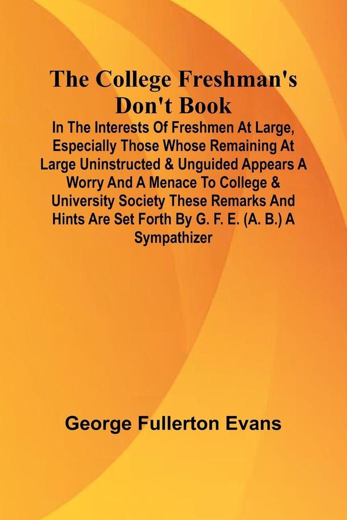 The College Freshman'S Don'T Book; In The Interests Of Freshmen At Large Especially Those Whose Remaining At Large Uninstructed & Unguided Appears A Worry And A Menace To College & University Society These Remarks And Hints Are Set Forth By G. F. E. (A.