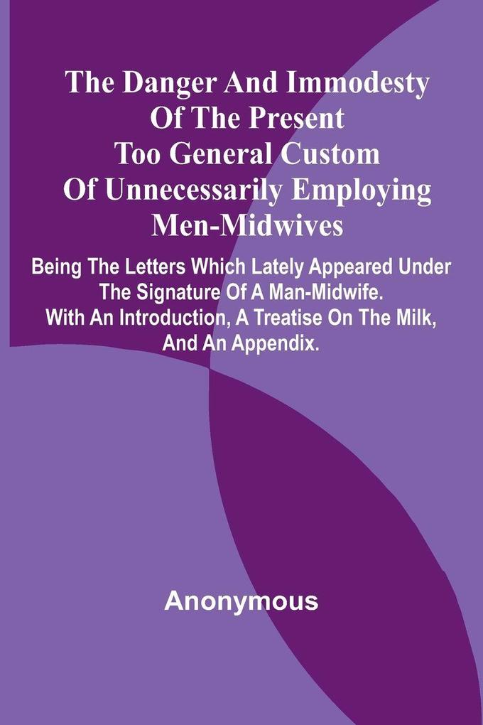 The Danger And Immodesty Of The Present Too General Custom Of Unnecessarily Employing Men-Midwives; Being The Letters Which Lately Appeared Under The Signature Of A Man-Midwife. With An Introduction A Treatise On The Milk And An Appendix.