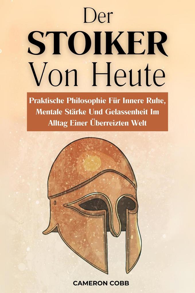 Der Stoiker Von Heute: Praktische Philosophie Für Innere Ruhe Mentale Stärke Und Gelassenheit Im Alltag Einer Überreizten Welt