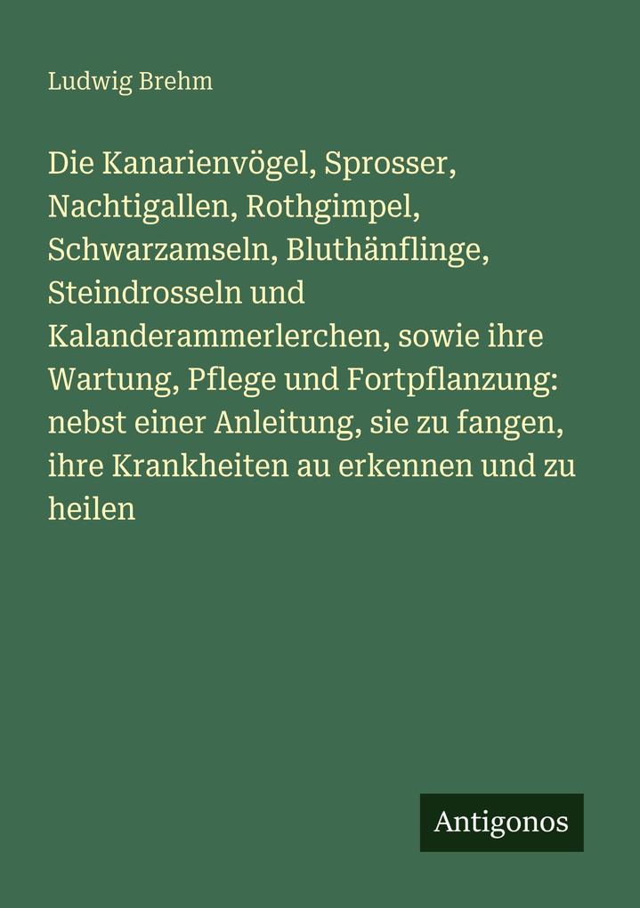 Die Kanarienvögel Sprosser Nachtigallen Rothgimpel Schwarzamseln Bluthänflinge Steindrosseln und Kalanderammerlerchen sowie ihre Wartung Pflege und Fortpflanzung: nebst einer Anleitung sie zu fangen ihre Krankheiten au erkennen und zu heilen