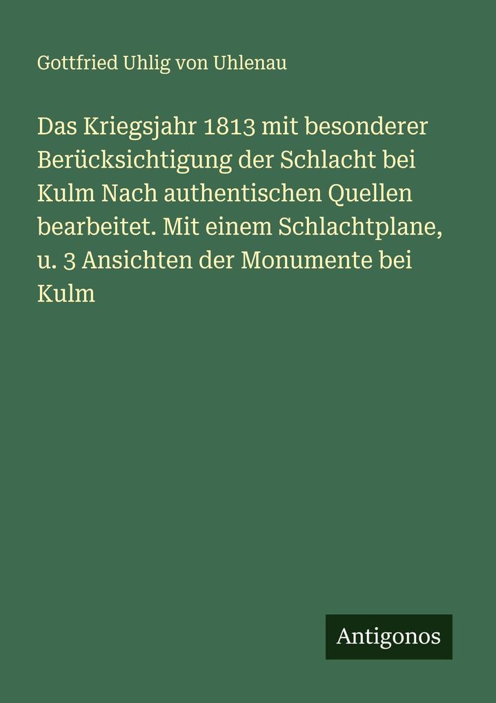 Das Kriegsjahr 1813 mit besonderer Berücksichtigung der Schlacht bei Kulm Nach authentischen Quellen bearbeitet. Mit einem Schlachtplane u. 3 Ansichten der Monumente bei Kulm
