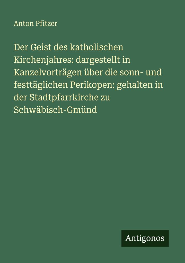 Der Geist des katholischen Kirchenjahres: dargestellt in Kanzelvorträgen über die sonn- und festtäglichen Perikopen: gehalten in der Stadtpfarrkirche zu Schwäbisch-Gmünd