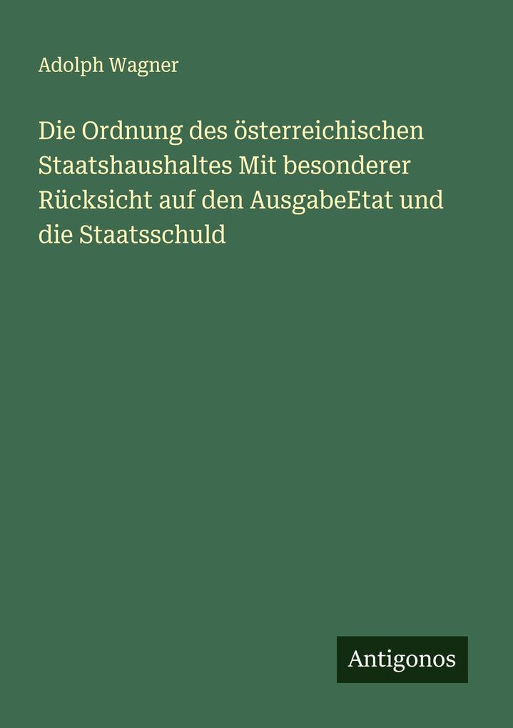 Die Ordnung des österreichischen Staatshaushaltes Mit besonderer Rücksicht auf den AusgabeEtat und die Staatsschuld