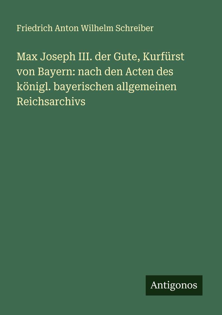 Max Joseph III. der Gute Kurfürst von Bayern: nach den Acten des königl. bayerischen allgemeinen Reichsarchivs