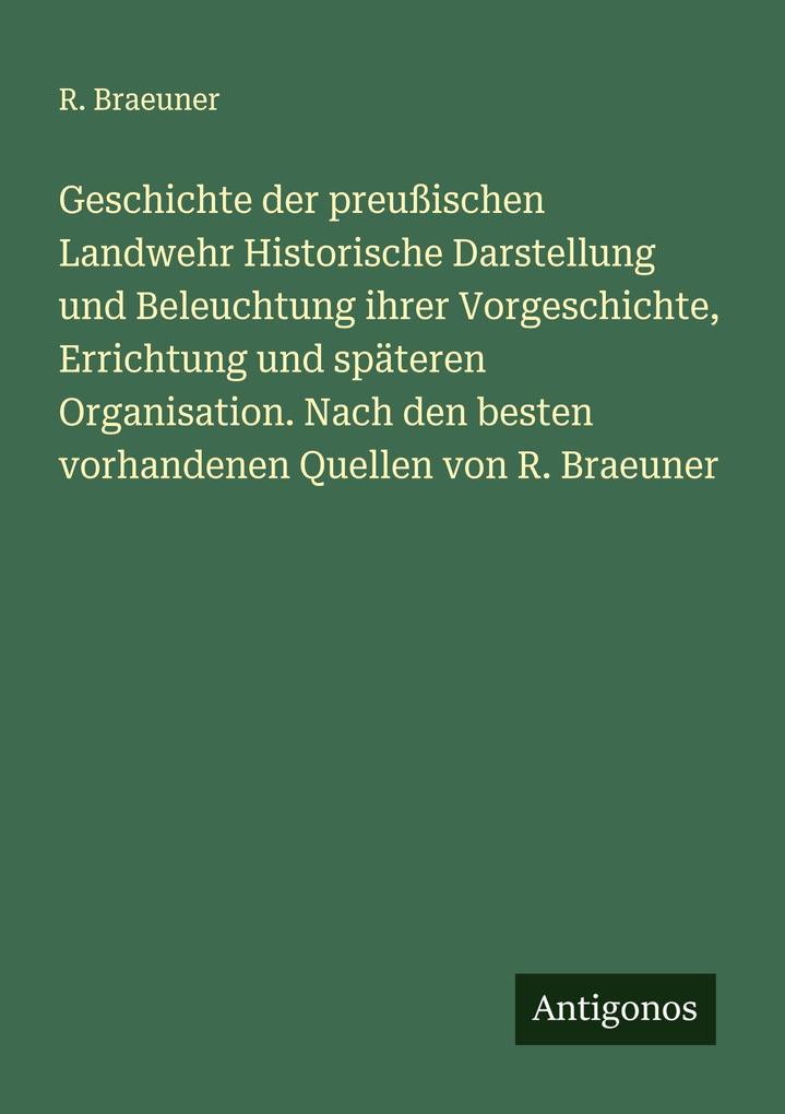 Geschichte der preußischen Landwehr Historische Darstellung und Beleuchtung ihrer Vorgeschichte Errichtung und späteren Organisation. Nach den besten vorhandenen Quellen von R. Braeuner