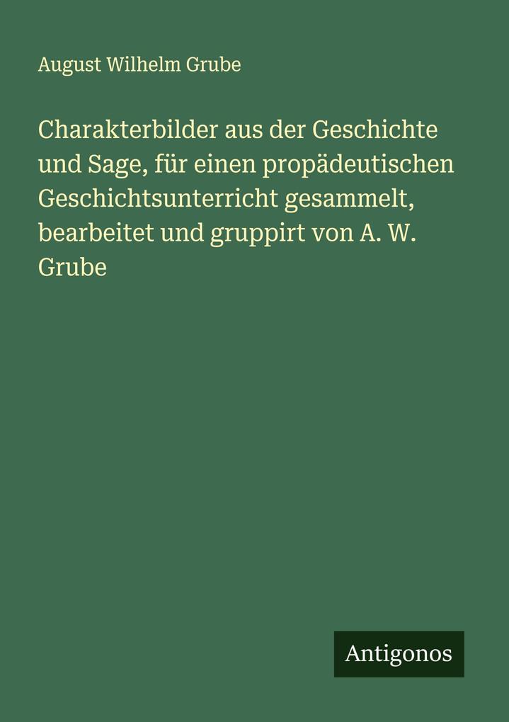 Charakterbilder aus der Geschichte und Sage für einen propädeutischen Geschichtsunterricht gesammelt bearbeitet und gruppirt von A. W. Grube
