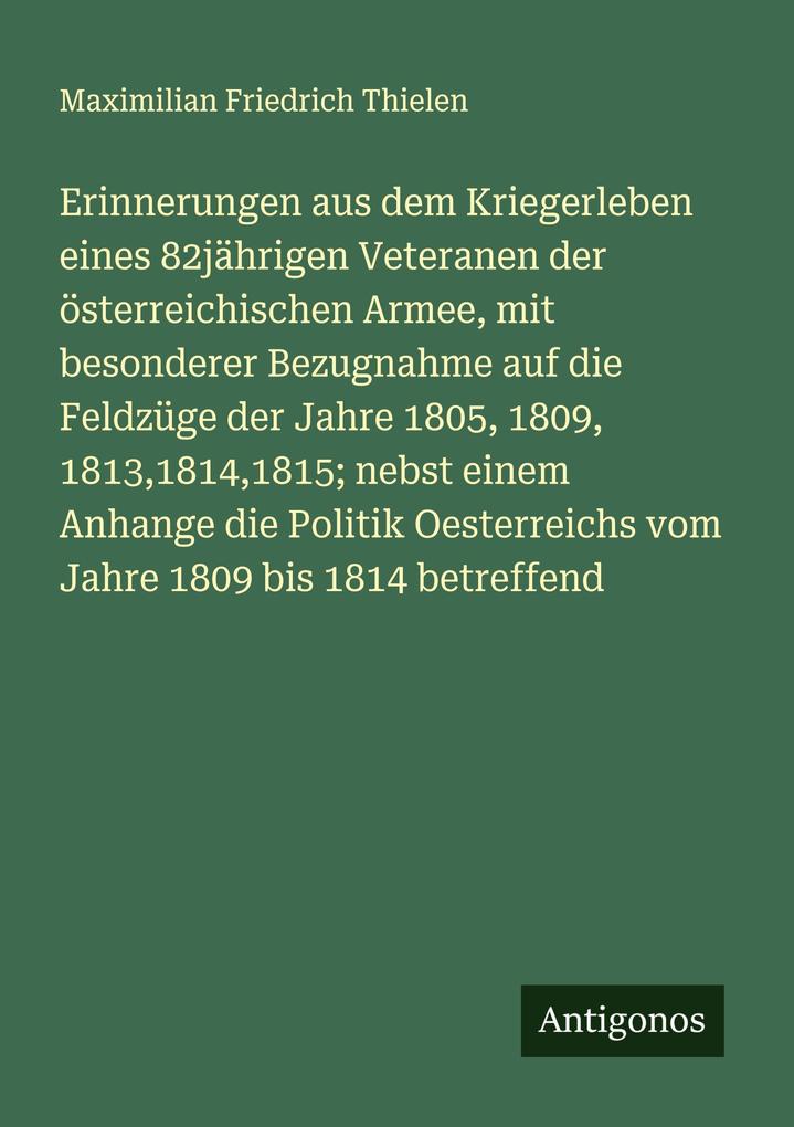 Erinnerungen aus dem Kriegerleben eines 82jährigen Veteranen der österreichischen Armee mit besonderer Bezugnahme auf die Feldzüge der Jahre 1805 1809 181318141815; nebst einem Anhange die Politik Oesterreichs vom Jahre 1809 bis 1814 betreffend