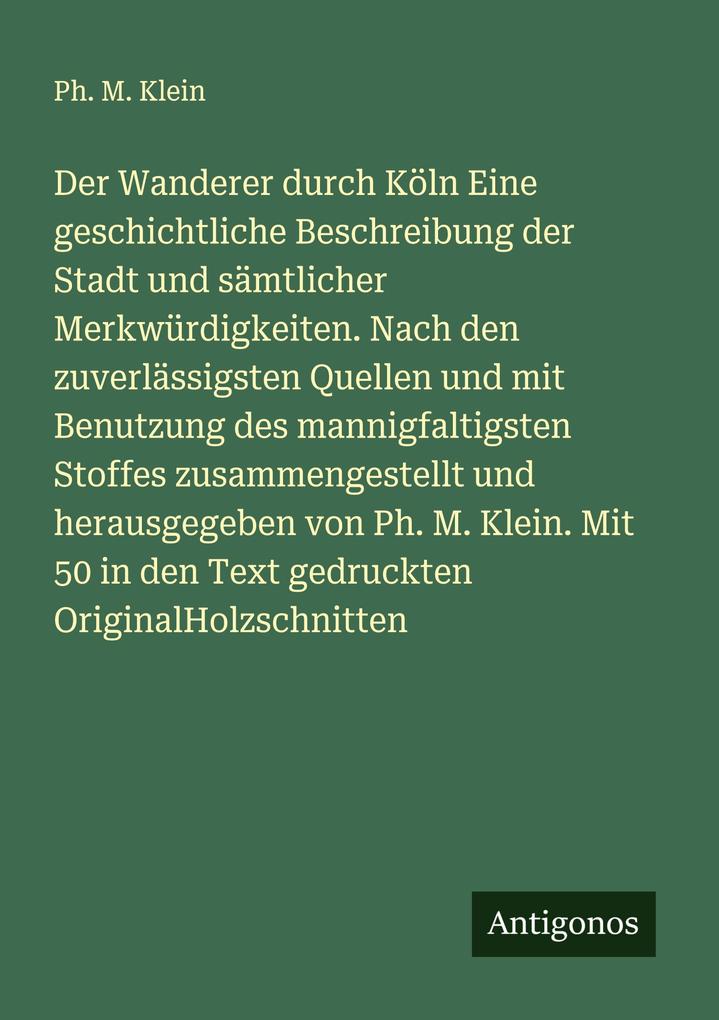 Der Wanderer durch Köln Eine geschichtliche Beschreibung der Stadt und sämtlicher Merkwürdigkeiten. Nach den zuverlässigsten Quellen und mit Benutzung des mannigfaltigsten Stoffes zusammengestellt und herausgegeben von Ph. M. Klein. Mit 50 in den Text ged