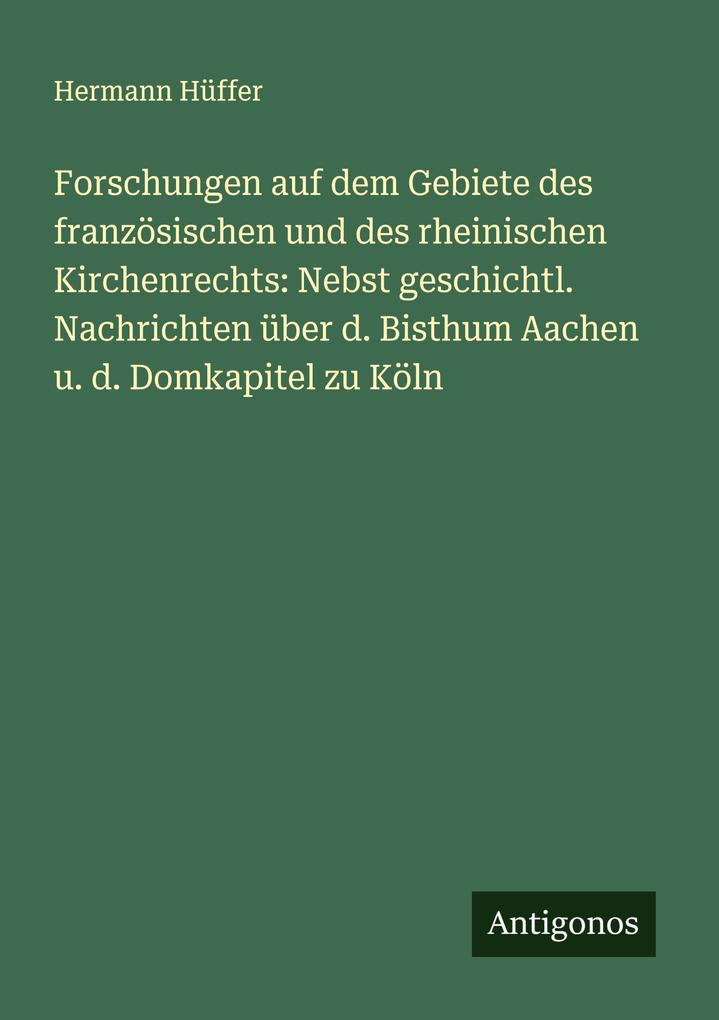 Forschungen auf dem Gebiete des französischen und des rheinischen Kirchenrechts: Nebst geschichtl. Nachrichten über d. Bisthum Aachen u. d. Domkapitel zu Köln