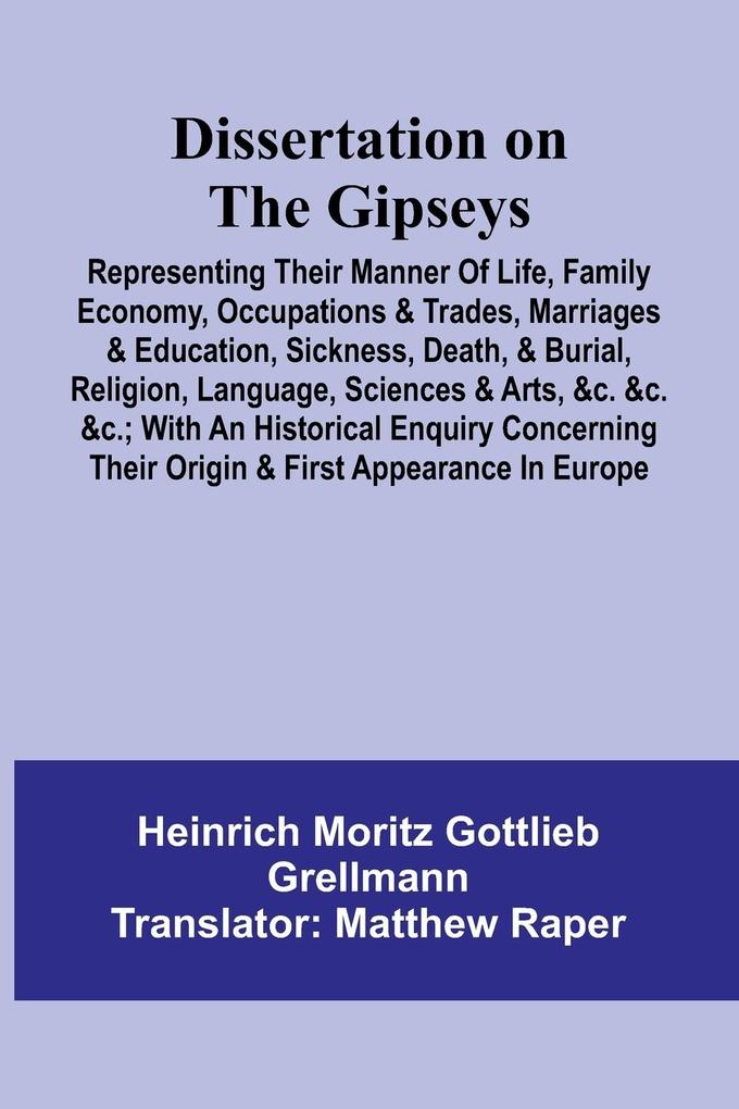 Dissertation On The Gipseys; Representing Their Manner Of Life Family Economy Occupations & Trades Marriages & Education Sickness Death & Burial Religion Language Sciences & Arts &C. &C. &C.; With An Historical Enquiry Concerning Their Origin &