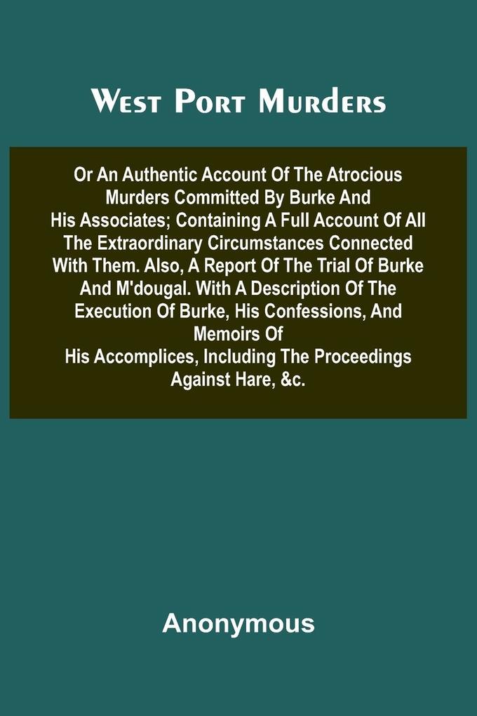 West Port Murders Or An Authentic Account Of The Atrocious Murders Committed By Burke And His Associates; Containing A Full Account Of All The Extraordinary Circumstances Connected With Them. Also A Report Of The Trial Of Burke And M'Dougal. With A Descr