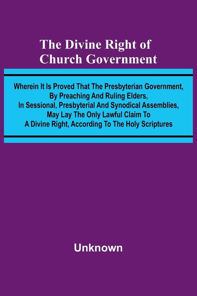 The Divine Right Of Church Government; Wherein It Is Proved That The Presbyterian Government By Preaching And Ruling Elders In Sessional Presbyterial And Synodical Assemblies May Lay The Only Lawful Claim To A Divine Right According To The Holy Scrip