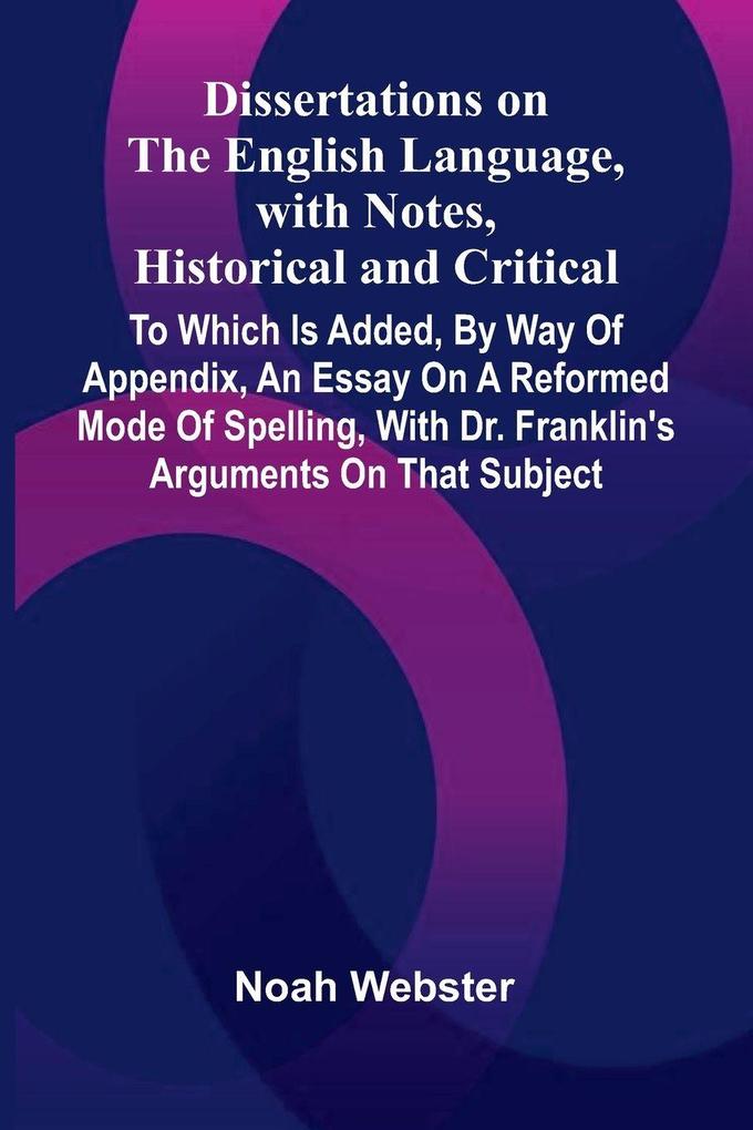 Dissertations On The English Language With Notes Historical And Critical; To Which Is Added By Way Of Appendix An Essay On A Reformed Mode Of Spelling With Dr. Franklin'S Arguments On That Subject