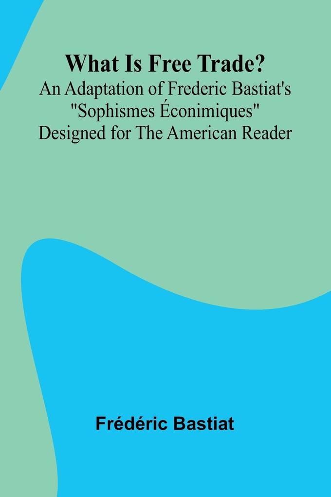 What Is Free Trade? An Adaptation Of Frederic Bastiat'S 'Sophismes conimiques' Designed For The American Reader