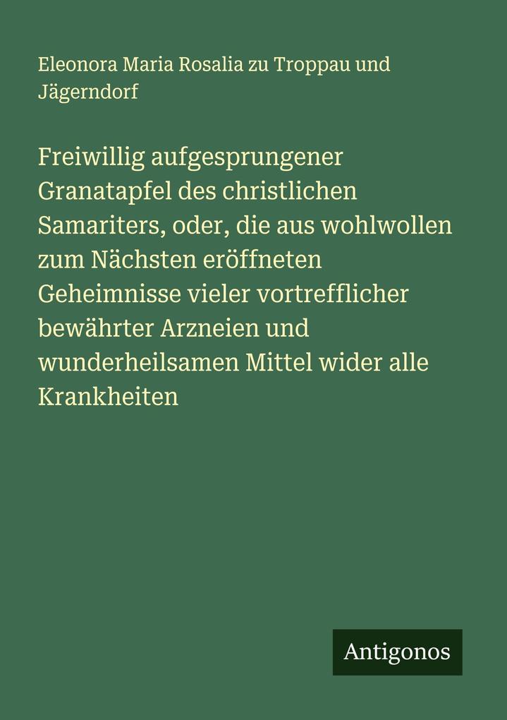 Freiwillig aufgesprungener Granatapfel des christlichen Samariters oder die aus wohlwollen zum Nächsten eröffneten Geheimnisse vieler vortrefflicher bewährter Arzneien und wunderheilsamen Mittel wider alle Krankheiten