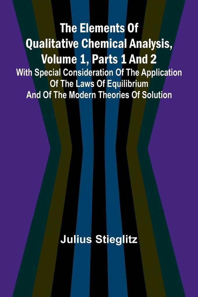 The Elements Of Qualitative Chemical Analysis Vol. 1 Parts 1 And 2; With Special Consideration Of The Application Of The Laws Of Equilibrium And Of The Modern Theories Of Solution.