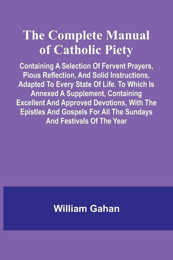 The Complete Manual Of Catholic Piety; Containing A Selection Of Fervent Prayers Pious Reflection And Solid Instructions Adapted To Every State Of Life. To Which Is Annexed A Supplement Containing Excellent And Approved Devotions With The Epistles An
