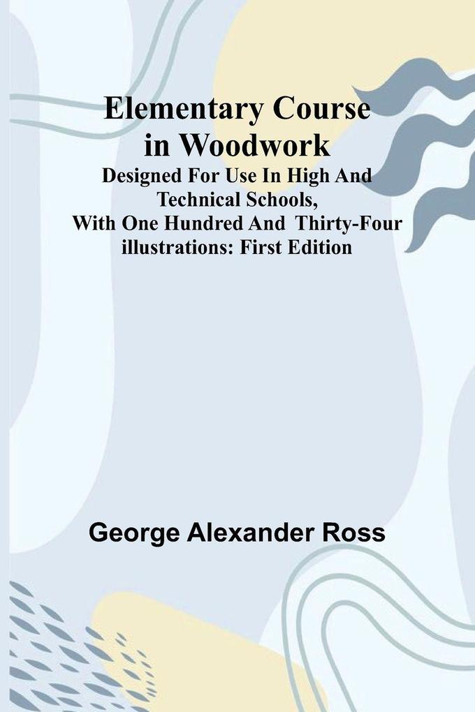 Elementary Course In Woodwork; Designed For Use In High And Technical Schools With One Hundred And Thirty-Four Illustrations