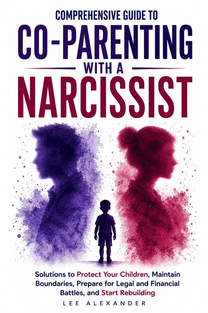Comprehensive Guide to Co-Parenting With a Narcissist: Solutions to Protect Your Children Maintain Boundaries Prepare for Legal and Financial Battles and Start Rebuilding
