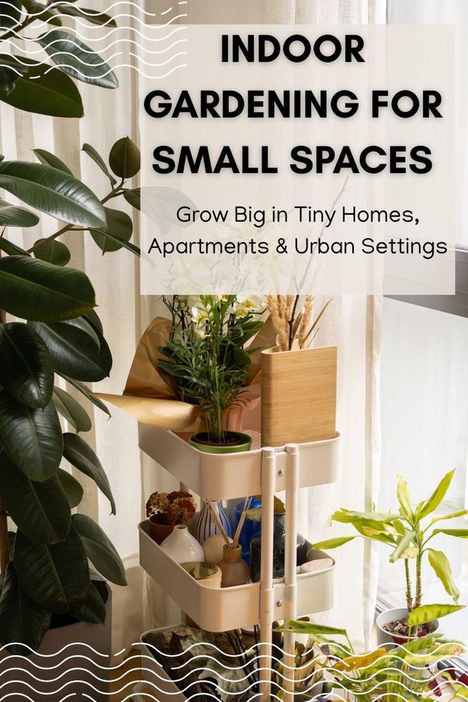 Indoor Gardening for Small Spaces: Grow Big in Tiny Homes Apartments & Urban Settings