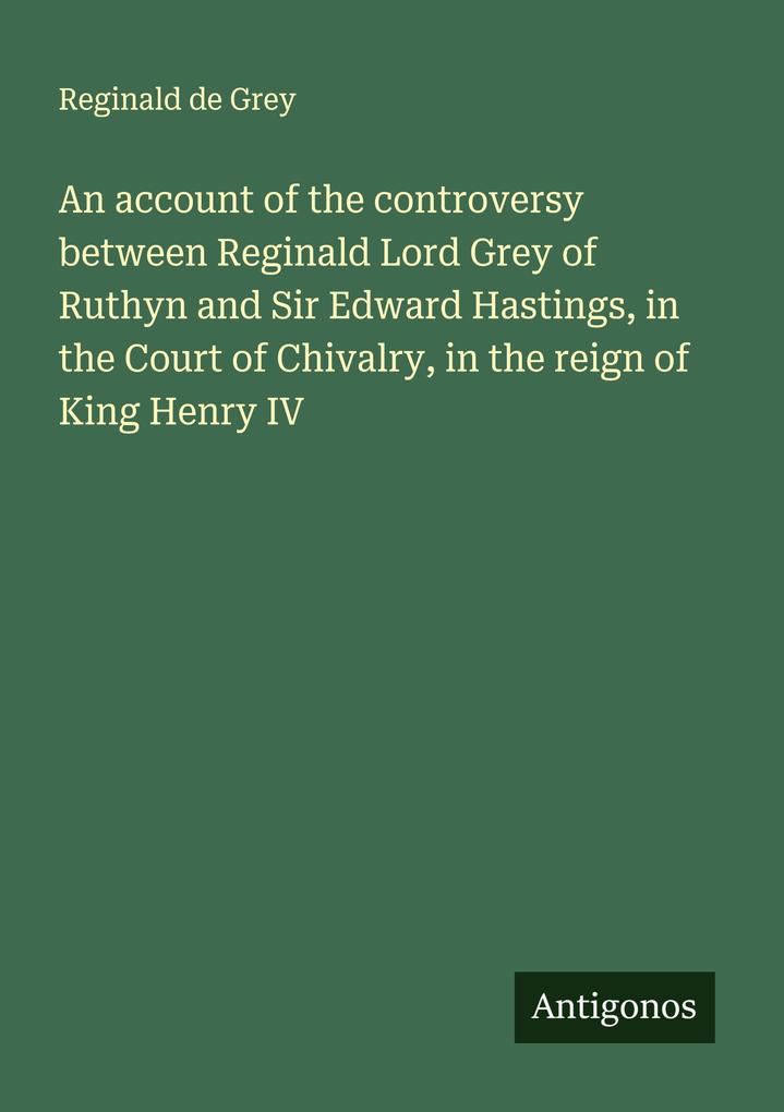An account of the controversy between Reginald Lord Grey of Ruthyn and Sir Edward Hastings in the Court of Chivalry in the reign of King Henry IV