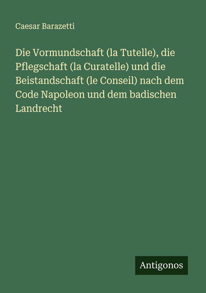 Die Vormundschaft (la Tutelle) die Pflegschaft (la Curatelle) und die Beistandschaft (le Conseil) nach dem Code Napoleon und dem badischen Landrecht