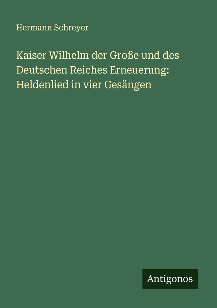 Kaiser Wilhelm der Große und des Deutschen Reiches Erneuerung: Heldenlied in vier Gesängen