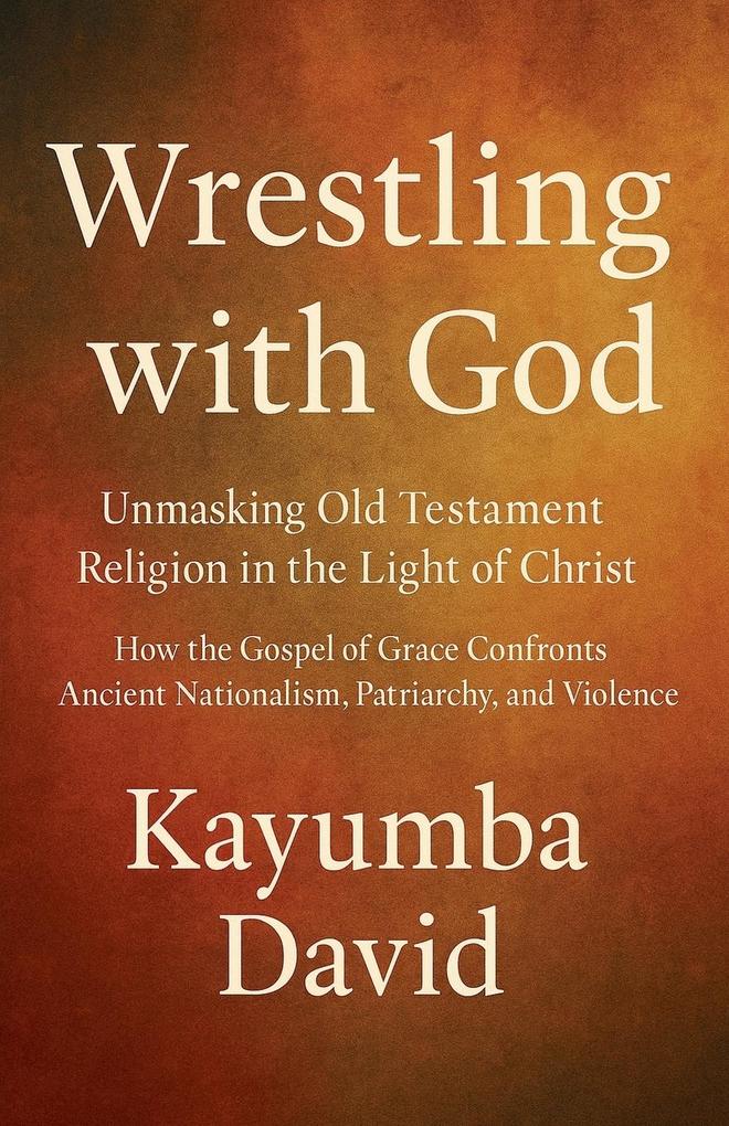 Wrestling with God Unmasking Old Testament Religion in the Light of Christ How the Gospel of Grace Confronts Ancient Nationalism Patriarchy and Violence