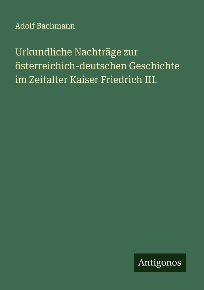 Urkundliche Nachträge zur österreichich-deutschen Geschichte im Zeitalter Kaiser Friedrich III.