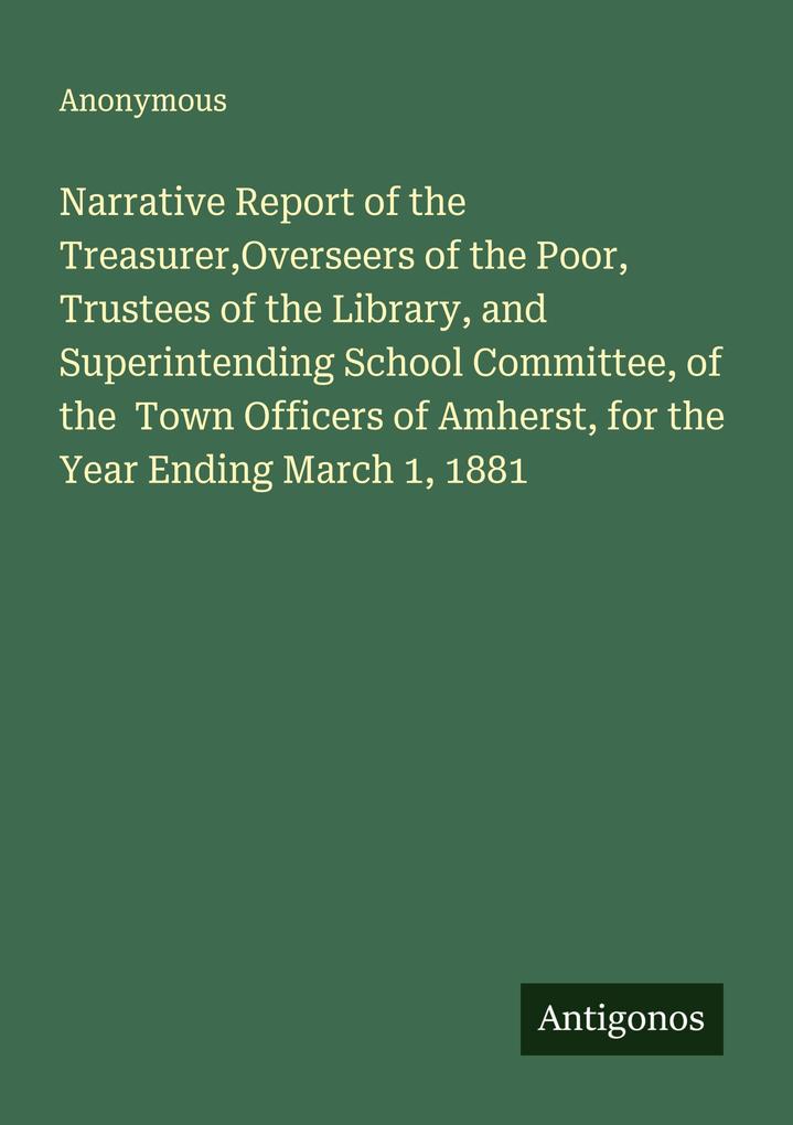 Narrative Report of the TreasurerOverseers of the Poor Trustees of the Library and Superintending School Committee of the Town Officers of Amherst for the Year Ending March 1 1881