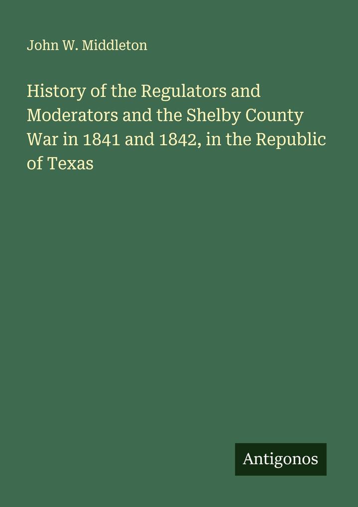 History of the Regulators and Moderators and the Shelby County War in 1841 and 1842 in the Republic of Texas