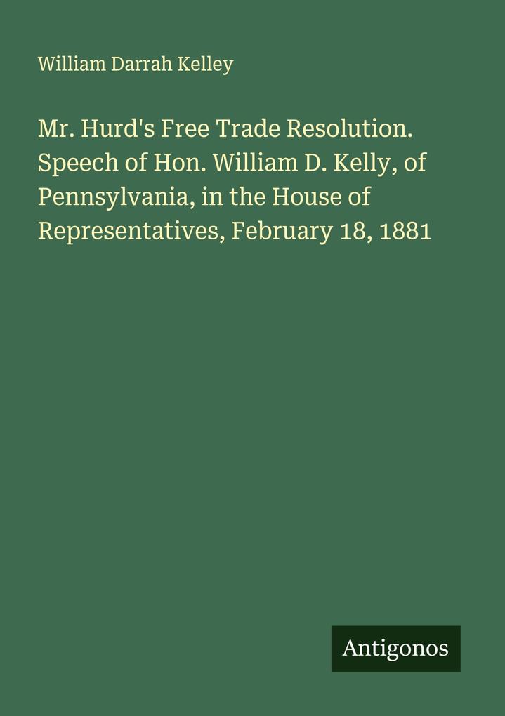 Mr. Hurd's Free Trade Resolution. Speech of Hon. William D. Kelly of Pennsylvania in the House of Representatives February 18 1881