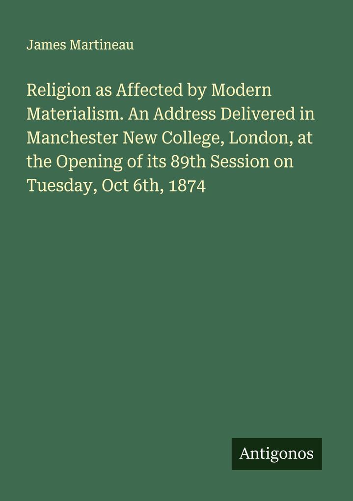 Religion as Affected by Modern Materialism. An Address Delivered in Manchester New College London at the Opening of its 89th Session on Tuesday Oct 6th 1874