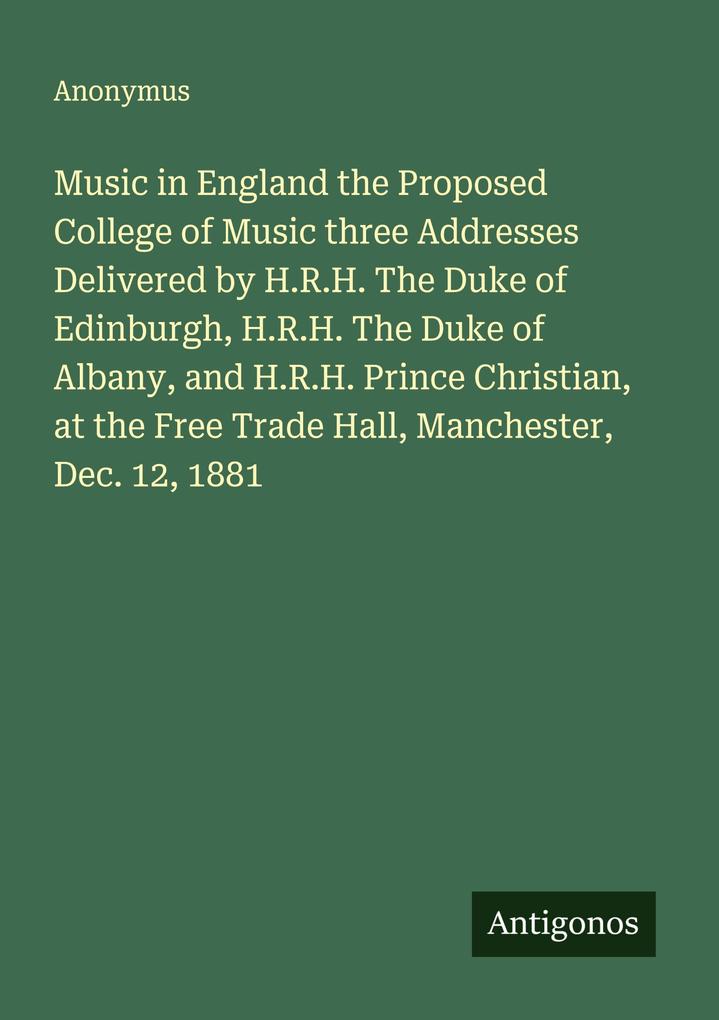 Music in England the Proposed College of Music three Addresses Delivered by H.R.H. The Duke of Edinburgh H.R.H. The Duke of Albany and H.R.H. Prince Christian at the Free Trade Hall Manchester Dec. 12 1881