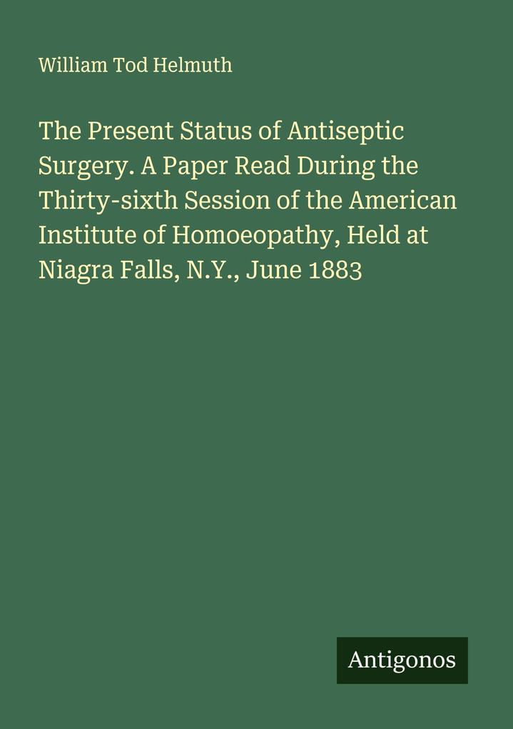 The Present Status of Antiseptic Surgery. A Paper Read During the Thirty-sixth Session of the American Institute of Homoeopathy Held at Niagra Falls N.Y. June 1883