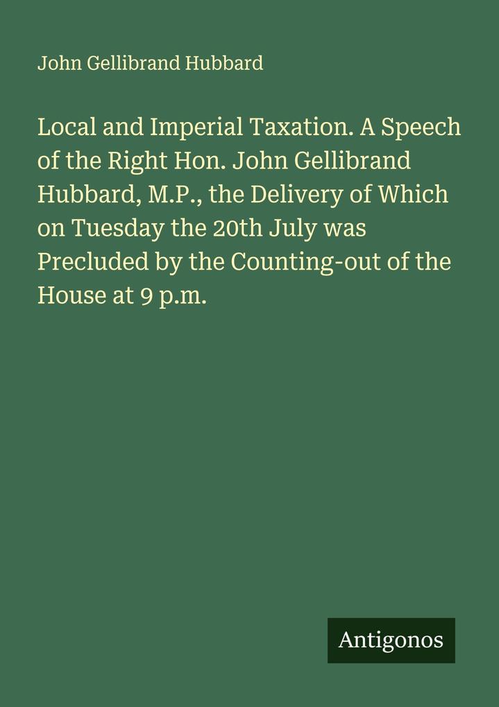 Local and Imperial Taxation. A Speech of the Right Hon. John Gellibrand Hubbard M.P. the Delivery of Which on Tuesday the 20th July was Precluded by the Counting-out of the House at 9 p.m.