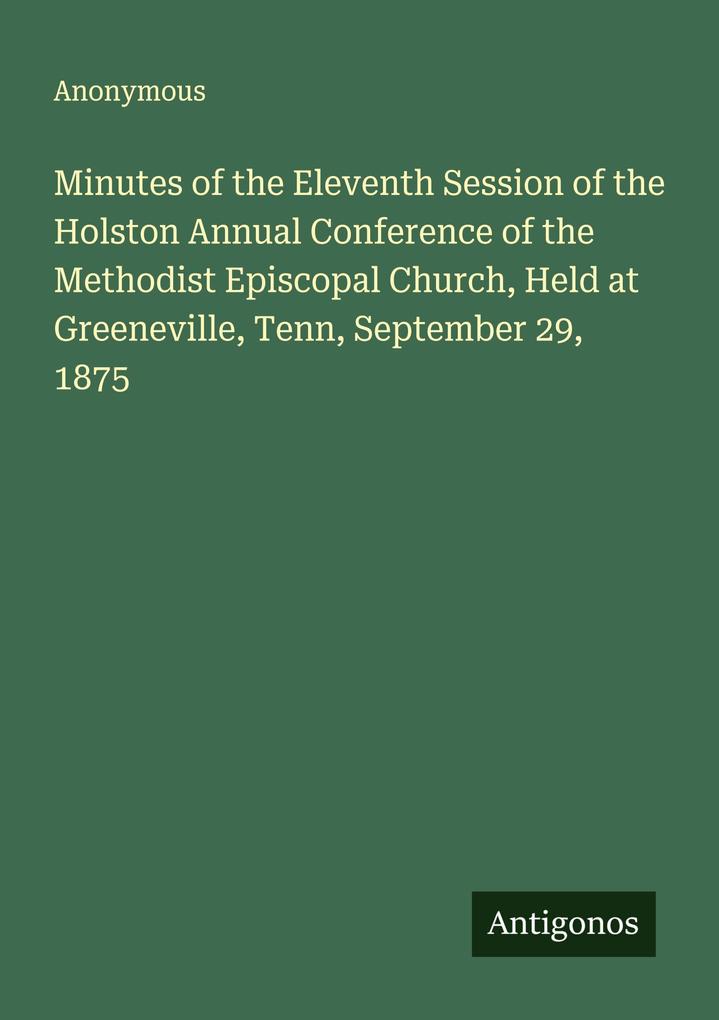 Minutes of the Eleventh Session of the Holston Annual Conference of the Methodist Episcopal Church Held at Greeneville Tenn September 29 1875