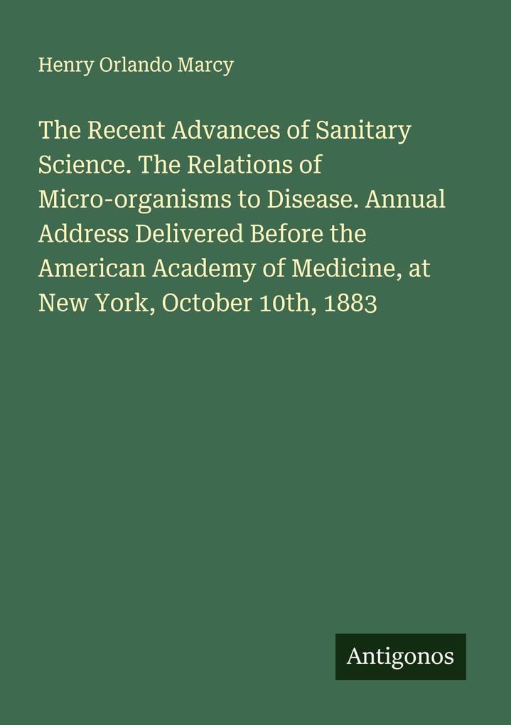 The Recent Advances of Sanitary Science. The Relations of Micro-organisms to Disease. Annual Address Delivered Before the American Academy of Medicine at New York October 10th 1883